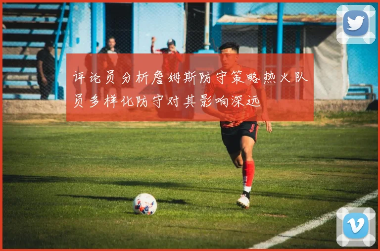 评论员分析詹姆斯防守策略热火队员多样化防守对其影响深远