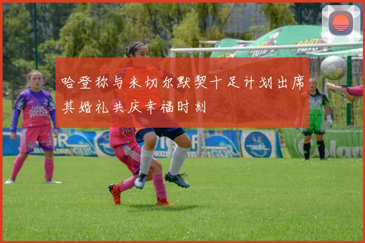 哈登称与米切尔默契十足计划出席其婚礼共庆幸福时刻