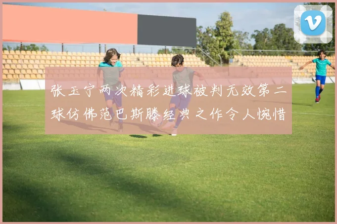 张玉宁两次精彩进球被判无效第二球仿佛范巴斯滕经典之作令人惋惜