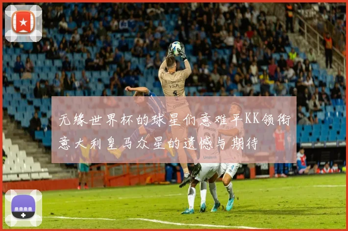 无缘世界杯的球星们意难平KK领衔意大利皇马众星的遗憾与期待