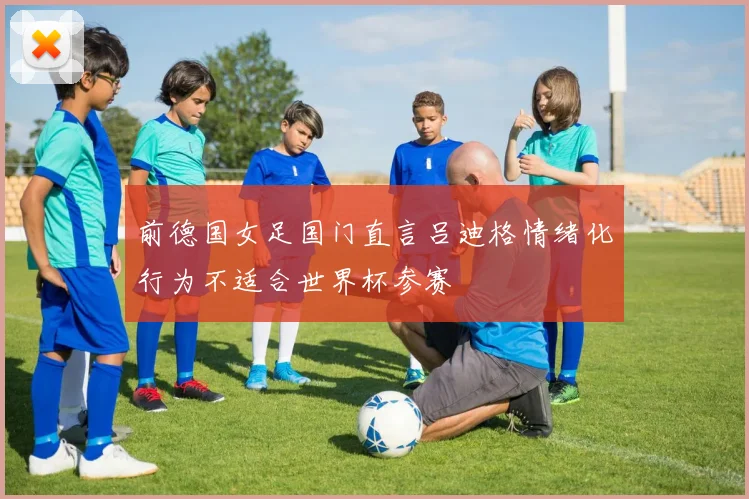 前德国女足国门直言吕迪格情绪化行为不适合世界杯参赛