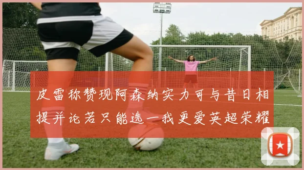 皮雷称赞现阿森纳实力可与昔日相提并论若只能选一我更爱英超荣耀