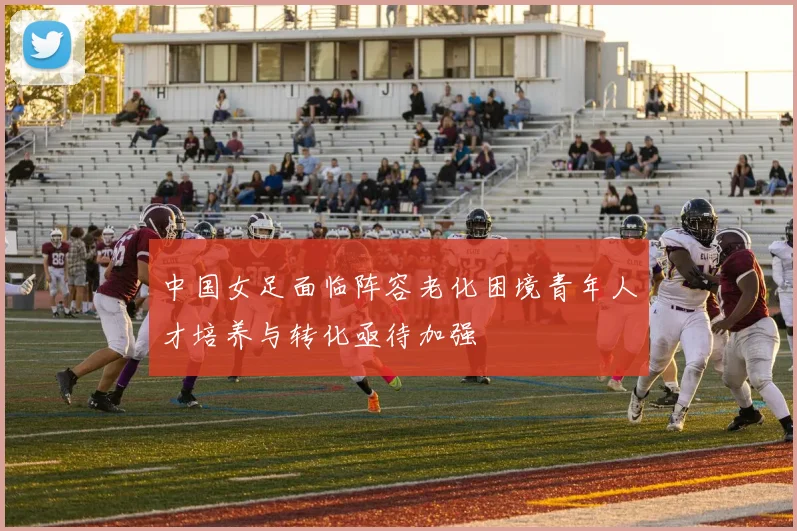 中国女足面临阵容老化困境青年人才培养与转化亟待加强