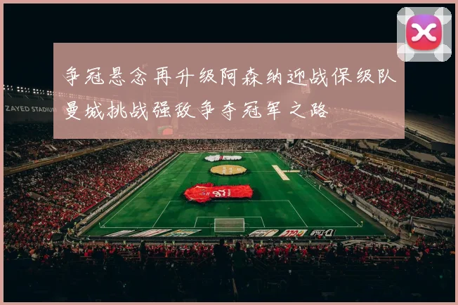 争冠悬念再升级阿森纳迎战保级队曼城挑战强敌争夺冠军之路