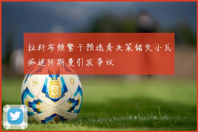 拉科布频繁干预选秀决策错失小瓦痴迷怀斯曼引发争议