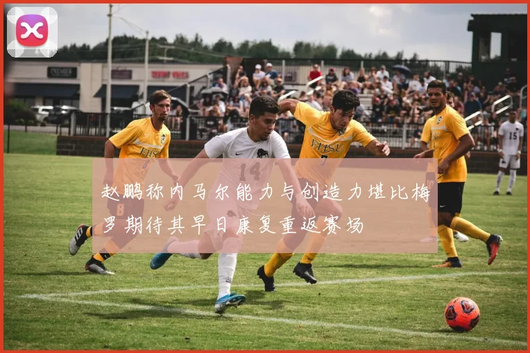 赵鹏称内马尔能力与创造力堪比梅罗期待其早日康复重返赛场
