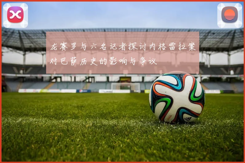 龙赛罗与六名记者探讨内格雷拉案对巴萨历史的影响与争议